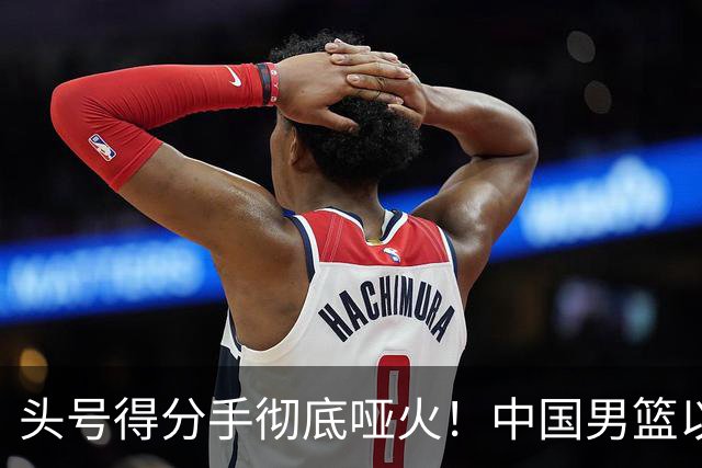头号得分手彻底哑火！中国男篮以21分之差不敌日本，无缘亚运会决赛